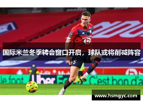 国际米兰冬季转会窗口开启，球队或将削减阵容