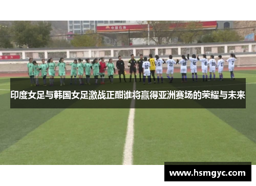 印度女足与韩国女足激战正酣谁将赢得亚洲赛场的荣耀与未来