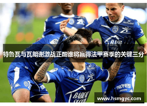 特鲁瓦与瓦朗谢激战正酣谁将赢得法甲赛季的关键三分